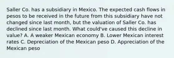 Saller Co. has a subsidiary in Mexico. The expected cash flows in pesos to be received in the future from this subsidiary have not changed since last month, but the valuation of Saller Co. has declined since last month. What could've caused this decline in value? A. A weaker Mexican economy B. Lower Mexican interest rates C. Depreciation of the Mexican peso D. Appreciation of the Mexican peso