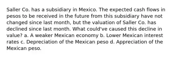 Saller Co. has a subsidiary in Mexico. The expected cash flows in pesos to be received in the future from this subsidiary have not changed since last month, but the valuation of Saller Co. has declined since last month. What could've caused this decline in value? a. A weaker Mexican economy b. Lower Mexican interest rates c. Depreciation of the Mexican peso d. Appreciation of the Mexican peso.