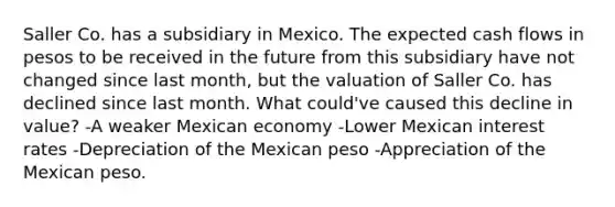 Saller Co. has a subsidiary in Mexico. The expected cash flows in pesos to be received in the future from this subsidiary have not changed since last month, but the valuation of Saller Co. has declined since last month. What could've caused this decline in value? -A weaker Mexican economy -Lower Mexican interest rates -Depreciation of the Mexican peso -Appreciation of the Mexican peso.