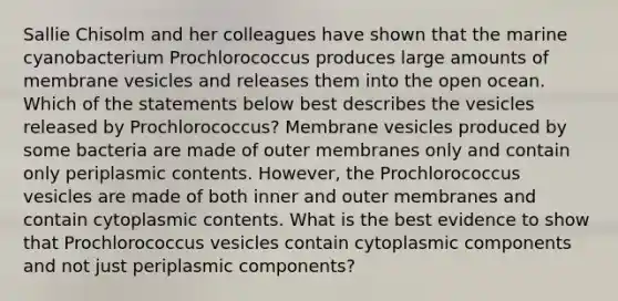 Sallie Chisolm and her colleagues have shown that the marine cyanobacterium Prochlorococcus produces large amounts of membrane vesicles and releases them into the open ocean. Which of the statements below best describes the vesicles released by Prochlorococcus? Membrane vesicles produced by some bacteria are made of outer membranes only and contain only periplasmic contents. However, the Prochlorococcus vesicles are made of both inner and outer membranes and contain cytoplasmic contents. What is the best evidence to show that Prochlorococcus vesicles contain cytoplasmic components and not just periplasmic components?