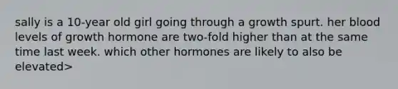 sally is a 10-year old girl going through a growth spurt. her blood levels of growth hormone are two-fold higher than at the same time last week. which other hormones are likely to also be elevated>