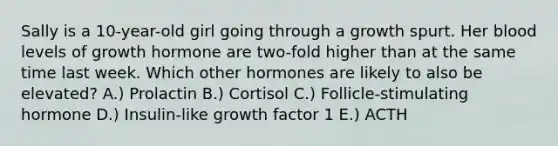 Sally is a 10-year-old girl going through a growth spurt. Her blood levels of growth hormone are two-fold higher than at the same time last week. Which other hormones are likely to also be elevated? A.) Prolactin B.) Cortisol C.) Follicle-stimulating hormone D.) Insulin-like growth factor 1 E.) ACTH