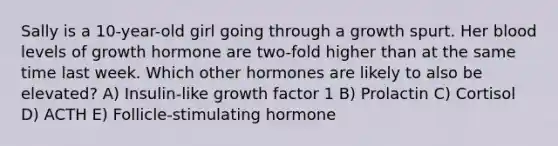 Sally is a 10-year-old girl going through a growth spurt. Her blood levels of growth hormone are two-fold higher than at the same time last week. Which other hormones are likely to also be elevated? A) Insulin-like growth factor 1 B) Prolactin C) Cortisol D) ACTH E) Follicle-stimulating hormone