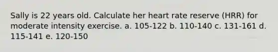 Sally is 22 years old. Calculate her heart rate reserve (HRR) for moderate intensity exercise. a. 105-122 b. 110-140 c. 131-161 d. 115-141 e. 120-150