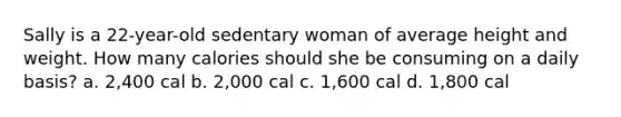 Sally is a 22-year-old sedentary woman of average height and weight. How many calories should she be consuming on a daily basis? a. 2,400 cal b. 2,000 cal c. 1,600 cal d. 1,800 cal