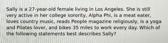 Sally is a 27-year-old female living in Los Angeles. She is still very active in her college sorority, Alpha Phi, is a meat eater, loves country music, reads People magazine religiously, is a yoga and Pilates lover, and bikes 35 miles to work every day. Which of the following statements best describes Sally?