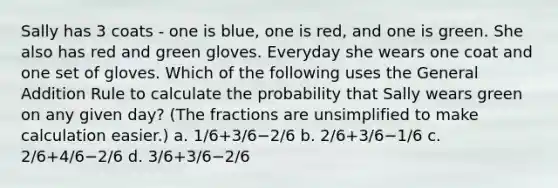 Sally has 3 coats - one is blue, one is red, and one is green. She also has red and green gloves. Everyday she wears one coat and one set of gloves. Which of the following uses the General Addition Rule to calculate the probability that Sally wears green on any given day? (The fractions are unsimplified to make calculation easier.) a. 1/6+3/6−2/6 b. 2/6+3/6−1/6 c. 2/6+4/6−2/6 d. 3/6+3/6−2/6