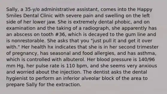 Sally, a 35-y/o administrative assistant, comes into the Happy Smiles Dental Clinic with severe pain and swelling on the left side of her lower jaw. She is extremely dental phobic, and on examination and the taking of a radiograph, she apparently has an abscess on tooth #36, which is decayed to the gum line and is nonrestorable. She asks that you "just pull it and get it over with." Her health hx indicates that she is in her second trimester of pregnancy, has seasonal and food allergies, and has asthma, which is controlled with albuterol. Her blood pressure is 140/96 mm Hg, her pulse rate is 110 bpm, and she seems very anxious and worried about the injection. The dentist asks the dental hygienist to perform an inferior alveolar block of the area to prepare Sally for the extraction.