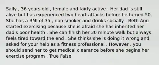 Sally , 36 years old , female and fairly active . Her dad is still alive but has experienced two heart attacks before he turned 50. She has a BMI of 35 , non smoker and drinks socially . Beth Ann started exercising because she is afraid she has inherited her dad's poor health . She can finish her 30 minute walk but always feels tired toward the end . She thinks she is doing it wrong and asked for your help as a fitness professional . However , you should send her to get medical clearance before she begins her exercise program . True False