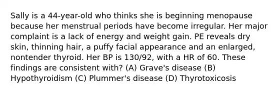 Sally is a 44-year-old who thinks she is beginning menopause because her menstrual periods have become irregular. Her major complaint is a lack of energy and weight gain. PE reveals dry skin, thinning hair, a puffy facial appearance and an enlarged, nontender thyroid. Her BP is 130/92, with a HR of 60. These findings are consistent with? (A) Grave's disease (B) Hypothyroidism (C) Plummer's disease (D) Thyrotoxicosis