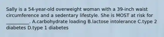 Sally is a 54-year-old overweight woman with a 39-inch waist circumference and a sedentary lifestyle. She is MOST at risk for __________. A.carbohydrate loading B.lactose intolerance C.type 2 diabetes D.type 1 diabetes