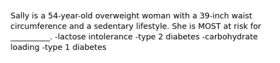 Sally is a 54-year-old overweight woman with a 39-inch waist circumference and a sedentary lifestyle. She is MOST at risk for __________. -lactose intolerance -type 2 diabetes -carbohydrate loading -type 1 diabetes