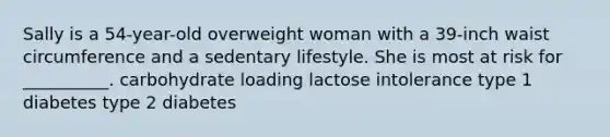 Sally is a 54-year-old overweight woman with a 39-inch waist circumference and a sedentary lifestyle. She is most at risk for __________. carbohydrate loading lactose intolerance type 1 diabetes type 2 diabetes