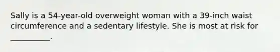 Sally is a 54-year-old overweight woman with a 39-inch waist circumference and a sedentary lifestyle. She is most at risk for __________.