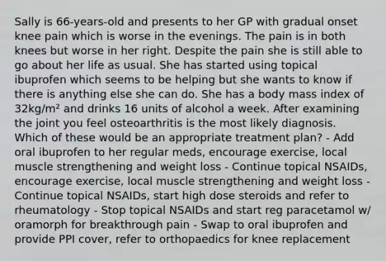 Sally is 66-years-old and presents to her GP with gradual onset knee pain which is worse in the evenings. The pain is in both knees but worse in her right. Despite the pain she is still able to go about her life as usual. She has started using topical ibuprofen which seems to be helping but she wants to know if there is anything else she can do. She has a body mass index of 32kg/m² and drinks 16 units of alcohol a week. After examining the joint you feel osteoarthritis is the most likely diagnosis. Which of these would be an appropriate treatment plan? - Add oral ibuprofen to her regular meds, encourage exercise, local muscle strengthening and weight loss - Continue topical NSAIDs, encourage exercise, local muscle strengthening and weight loss - Continue topical NSAIDs, start high dose steroids and refer to rheumatology - Stop topical NSAIDs and start reg paracetamol w/ oramorph for breakthrough pain - Swap to oral ibuprofen and provide PPI cover, refer to orthopaedics for knee replacement