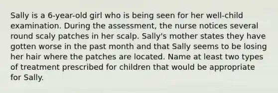 Sally is a 6-year-old girl who is being seen for her well-child examination. During the assessment, the nurse notices several round scaly patches in her scalp. Sally's mother states they have gotten worse in the past month and that Sally seems to be losing her hair where the patches are located. Name at least two types of treatment prescribed for children that would be appropriate for Sally.