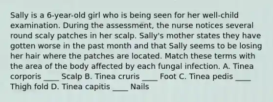 Sally is a 6-year-old girl who is being seen for her well-child examination. During the assessment, the nurse notices several round scaly patches in her scalp. Sally's mother states they have gotten worse in the past month and that Sally seems to be losing her hair where the patches are located. Match these terms with the area of the body affected by each fungal infection. A. Tinea corporis ____ Scalp B. Tinea cruris ____ Foot C. Tinea pedis ____ Thigh fold D. Tinea capitis ____ Nails