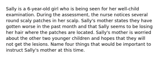 Sally is a 6-year-old girl who is being seen for her well-child examination. During the assessment, the nurse notices several round scaly patches in her scalp. Sally's mother states they have gotten worse in the past month and that Sally seems to be losing her hair where the patches are located. Sally's mother is worried about the other two younger children and hopes that they will not get the lesions. Name four things that would be important to instruct Sally's mother at this time.