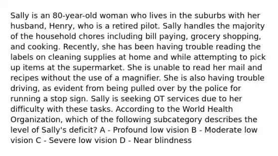 Sally is an 80-year-old woman who lives in the suburbs with her husband, Henry, who is a retired pilot. Sally handles the majority of the household chores including bill paying, grocery shopping, and cooking. Recently, she has been having trouble reading the labels on cleaning supplies at home and while attempting to pick up items at the supermarket. She is unable to read her mail and recipes without the use of a magnifier. She is also having trouble driving, as evident from being pulled over by the police for running a stop sign. Sally is seeking OT services due to her difficulty with these tasks. According to the World Health Organization, which of the following subcategory describes the level of Sally's deficit? A - Profound low vision B - Moderate low vision C - Severe low vision D - Near blindness