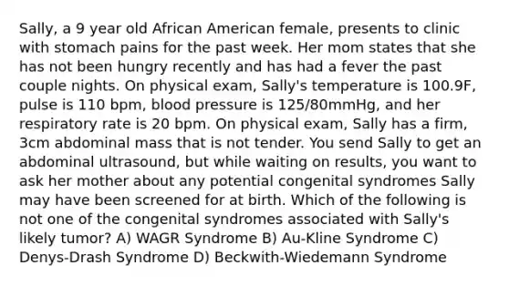 Sally, a 9 year old African American female, presents to clinic with stomach pains for the past week. Her mom states that she has not been hungry recently and has had a fever the past couple nights. On physical exam, Sally's temperature is 100.9F, pulse is 110 bpm, blood pressure is 125/80mmHg, and her respiratory rate is 20 bpm. On physical exam, Sally has a firm, 3cm abdominal mass that is not tender. You send Sally to get an abdominal ultrasound, but while waiting on results, you want to ask her mother about any potential congenital syndromes Sally may have been screened for at birth. Which of the following is not one of the congenital syndromes associated with Sally's likely tumor? A) WAGR Syndrome B) Au-Kline Syndrome C) Denys-Drash Syndrome D) Beckwith-Wiedemann Syndrome