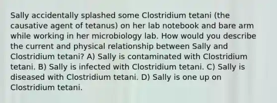 Sally accidentally splashed some Clostridium tetani (the causative agent of tetanus) on her lab notebook and bare arm while working in her microbiology lab. How would you describe the current and physical relationship between Sally and Clostridium tetani? A) Sally is contaminated with Clostridium tetani. B) Sally is infected with Clostridium tetani. C) Sally is diseased with Clostridium tetani. D) Sally is one up on Clostridium tetani.