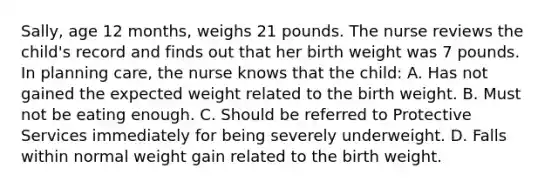 Sally, age 12 months, weighs 21 pounds. The nurse reviews the child's record and finds out that her birth weight was 7 pounds. In planning care, the nurse knows that the child: A. Has not gained the expected weight related to the birth weight. B. Must not be eating enough. C. Should be referred to Protective Services immediately for being severely underweight. D. Falls within normal weight gain related to the birth weight.