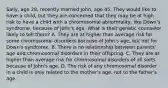 Sally, age 28, recently married John, age 45. They would like to have a child, but they are concerned that they may be at high risk to have a child with a chromosomal abnormality, like Down's syndrome, because of John's age. What is their genetic counselor likely to tell them? A. They are at higher than average risk for some chromosomal disorders because of John's age, but not for Down's syndrome. B. There is no relationship between parents' age and chromosomal disorders in their offspring. C. They are at higher than average risk for chromosomal disorders of all sorts because of John's age. D. The risk of any chromosomal disorder in a child is only related to the mother's age, not to the father's age.