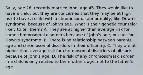 Sally, age 28, recently married John, age 45. They would like to have a child, but they are concerned that they may be at high risk to have a child with a chromosomal abnormality, like Down's syndrome, because of John's age. What is their genetic counselor likely to tell them? A. They are at higher than average risk for some chromosomal disorders because of John's age, but not for Down's syndrome. B. There is no relationship between parents' age and chromosomal disorders in their offspring. C. They are at higher than average risk for chromosomal disorders of all sorts because of John's age. D. The risk of any chromosomal disorder in a child is only related to the mother's age, not to the father's age.