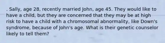 . Sally, age 28, recently married John, age 45. They would like to have a child, but they are concerned that they may be at high risk to have a child with a chromosomal abnormality, like Down's syndrome, because of John's age. What is their genetic counselor likely to tell them?