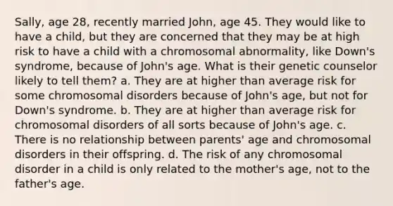 Sally, age 28, recently married John, age 45. They would like to have a child, but they are concerned that they may be at high risk to have a child with a chromosomal abnormality, like Down's syndrome, because of John's age. What is their genetic counselor likely to tell them? a. They are at higher than average risk for some chromosomal disorders because of John's age, but not for Down's syndrome. b. They are at higher than average risk for chromosomal disorders of all sorts because of John's age. c. There is no relationship between parents' age and chromosomal disorders in their offspring. d. The risk of any chromosomal disorder in a child is only related to the mother's age, not to the father's age.