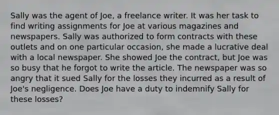 Sally was the agent of Joe, a freelance writer. It was her task to find writing assignments for Joe at various magazines and newspapers. Sally was authorized to form contracts with these outlets and on one particular occasion, she made a lucrative deal with a local newspaper. She showed Joe the contract, but Joe was so busy that he forgot to write the article. The newspaper was so angry that it sued Sally for the losses they incurred as a result of Joe's negligence. Does Joe have a duty to indemnify Sally for these losses?