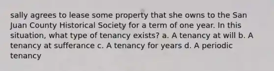 sally agrees to lease some property that she owns to the San Juan County Historical Society for a term of one year. In this situation, what type of tenancy exists? a. A tenancy at will b. A tenancy at sufferance c. A tenancy for years d. A periodic tenancy