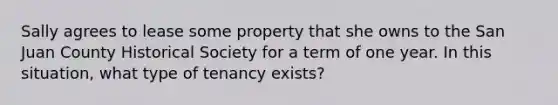 Sally agrees to lease some property that she owns to the San Juan County Historical Society for a term of one year. In this situation, what type of tenancy exists?