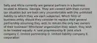 Sally and Alicia currently are general partners in a business located in Atlanta, Georgia. They are content with their current tax situation but are both very uncomfortable with the unlimited liability to which they are each subjected. Which form of business entity should they consider to replace their general partnership assuming they wish to remain the only two owners of their business? Whichever organization they select, they wish to be treated equally. A. sole proprietorship B. joint stock company C. limited partnership D. limited liability company E. corporation