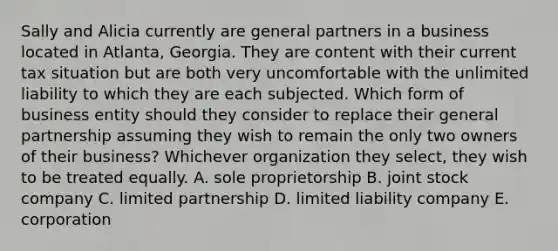 Sally and Alicia currently are general partners in a business located in Atlanta, Georgia. They are content with their current tax situation but are both very uncomfortable with the unlimited liability to which they are each subjected. Which form of business entity should they consider to replace their general partnership assuming they wish to remain the only two owners of their business? Whichever organization they select, they wish to be treated equally. A. sole proprietorship B. joint stock company C. limited partnership D. limited liability company E. corporation