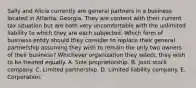 Sally and Alicia currently are general partners in a business located in Atlanta, Georgia. They are content with their current tax situation but are both very uncomfortable with the unlimited liability to which they are each subjected. Which form of business entity should they consider to replace their general partnership assuming they wish to remain the only two owners of their business? Whichever organization they select, they wish to be treated equally. A. Sole proprietorship. B. Joint stock company. C. Limited partnership. D. Limited liability company. E. Corporation.