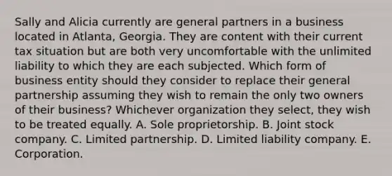 Sally and Alicia currently are general partners in a business located in Atlanta, Georgia. They are content with their current tax situation but are both very uncomfortable with the unlimited liability to which they are each subjected. Which form of business entity should they consider to replace their general partnership assuming they wish to remain the only two owners of their business? Whichever organization they select, they wish to be treated equally. A. Sole proprietorship. B. Joint stock company. C. Limited partnership. D. Limited liability company. E. Corporation.