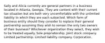 Sally and Alicia currently are general partners in a business located in Atlanta, Georgia. They are content with their current tax situation but are both very uncomfortable with the unlimited liability to which they are each subjected. Which form of business entity should they consider to replace their general partnership assuming they wish to remain the only two owners of their business? Whichever organization they select, they wish to be treated equally. Sole proprietorship. Joint stock company. Limited partnership. Limited liability company. Corporation.