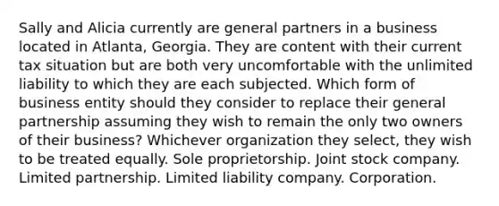 Sally and Alicia currently are general partners in a business located in Atlanta, Georgia. They are content with their current tax situation but are both very uncomfortable with the unlimited liability to which they are each subjected. Which form of business entity should they consider to replace their general partnership assuming they wish to remain the only two owners of their business? Whichever organization they select, they wish to be treated equally. Sole proprietorship. Joint stock company. Limited partnership. Limited liability company. Corporation.