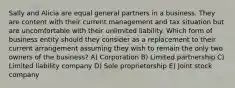 Sally and Alicia are equal general partners in a business. They are content with their current management and tax situation but are uncomfortable with their unlimited liability. Which form of business entity should they consider as a replacement to their current arrangement assuming they wish to remain the only two owners of the business? A) Corporation B) Limited partnership C) Limited liability company D) Sole proprietorship E) Joint stock company