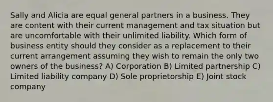 Sally and Alicia are equal general partners in a business. They are content with their current management and tax situation but are uncomfortable with their unlimited liability. Which form of business entity should they consider as a replacement to their current arrangement assuming they wish to remain the only two owners of the business? A) Corporation B) Limited partnership C) Limited liability company D) Sole proprietorship E) Joint stock company