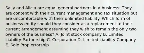 Sally and Alicia are equal general partners in a business. They are content with their current management and tax situation but are uncomfortable with their unlimited liability. Which form of business entity should they consider as a replacement to their current arrangement assuming they wish to remain the only two owners of the business? A. Joint stock company B. Limited Liability Partnership C. Corporation D. Limited Liability Company E. Sole Propiertorship