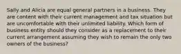 Sally and Alicia are equal general partners in a business. They are content with their current management and tax situation but are uncomfortable with their unlimited liability. Which form of business entity should they consider as a replacement to their current arrangement assuming they wish to remain the only two owners of the business?