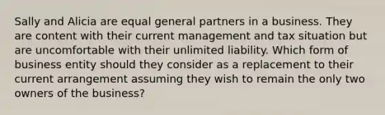 Sally and Alicia are equal general partners in a business. They are content with their current management and tax situation but are uncomfortable with their unlimited liability. Which form of business entity should they consider as a replacement to their current arrangement assuming they wish to remain the only two owners of the business?