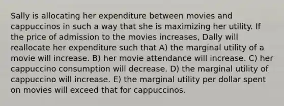 Sally is allocating her expenditure between movies and cappuccinos in such a way that she is maximizing her utility. If the price of admission to the movies increases, Dally will reallocate her expenditure such that A) the marginal utility of a movie will increase. B) her movie attendance will increase. C) her cappuccino consumption will decrease. D) the marginal utility of cappuccino will increase. E) the marginal utility per dollar spent on movies will exceed that for cappuccinos.