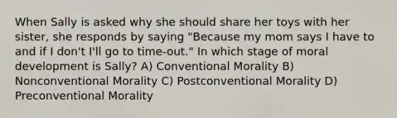 When Sally is asked why she should share her toys with her sister, she responds by saying "Because my mom says I have to and if I don't I'll go to time-out." In which stage of moral development is Sally? A) Conventional Morality B) Nonconventional Morality C) Postconventional Morality D) Preconventional Morality