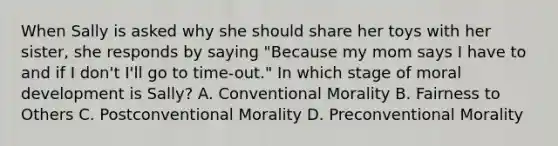 When Sally is asked why she should share her toys with her sister, she responds by saying "Because my mom says I have to and if I don't I'll go to time-out." In which stage of moral development is Sally? A. Conventional Morality B. Fairness to Others C. Postconventional Morality D. Preconventional Morality