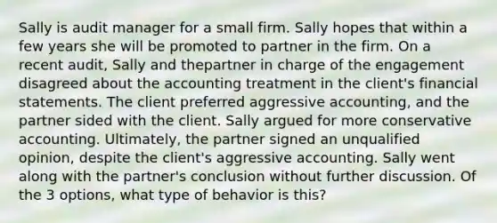 Sally is audit manager for a small firm. Sally hopes that within a few years she will be promoted to partner in the firm. On a recent audit, Sally and thepartner in charge of the engagement disagreed about the accounting treatment in the client's financial statements. The client preferred aggressive accounting, and the partner sided with the client. Sally argued for more conservative accounting. Ultimately, the partner signed an unqualified opinion, despite the client's aggressive accounting. Sally went along with the partner's conclusion without further discussion. Of the 3 options, what type of behavior is this?