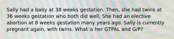 Sally had a baby at 38 weeks gestation. Then, she had twins at 36 weeks gestation who both did well. She had an elective abortion at 8 weeks gestation many years ago. Sally is currently pregnant again, with twins. What is her GTPAL and G/P?