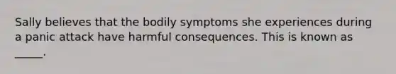 Sally believes that the bodily symptoms she experiences during a panic attack have harmful consequences. This is known as _____.